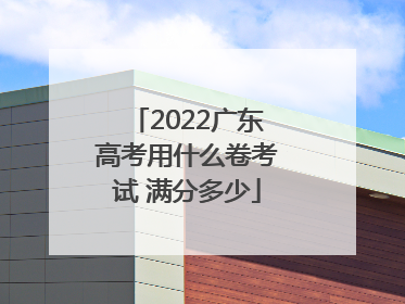 2022广东高考用什么卷考试 满分多少