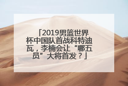 2019男篮世界杯中国队首战科特迪瓦，李楠会让“哪五员”大将首发？