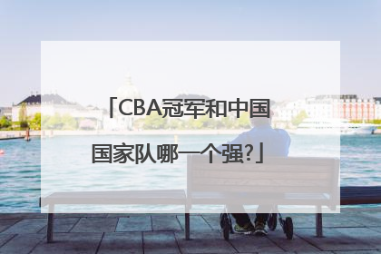 CBA冠军和中国国家队哪一个强?